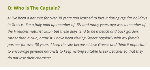 Q: Who is The Captain? A: I've been a naturist for over 30 years and learned to love it during regular holidays in Greece.  I'm a fully paid up member of  BN and many years ago was a member of the Fiveacres naturist club - but these days tend to be a beach and back garden, rather than a club, naturist. I have been visiting Greece regularly with my female partner for over 30 years. I keep the site because I love Greece and think it important to encourage genuine naturists to keep visiting suitable Greek beaches so that they do not lose their character.